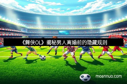 《舞侠OL》揭秘男人离婚前的隐藏规则